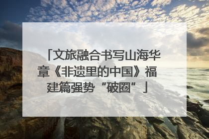 文旅融合书写山海华章《非遗里的中国》福建篇强势“破圈”