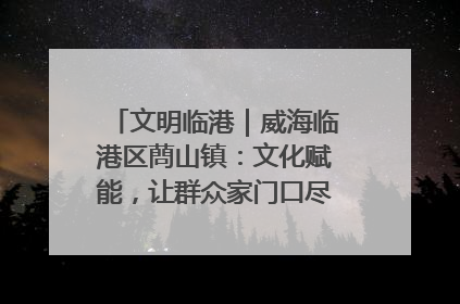文明临港｜威海临港区蔄山镇：文化赋能，让群众家门口尽享幸福生活