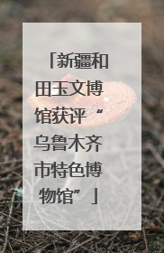 新疆和田玉文博馆获评“乌鲁木齐市特色博物馆”