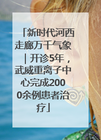 新时代河西走廊万千气象｜开诊5年，武威重离子中心完成2000余例患者治疗