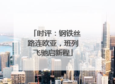 时评：钢铁丝路连欧亚，班列飞驰启新程