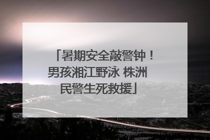 暑期安全敲警钟！男孩湘江野泳 株洲民警生死救援