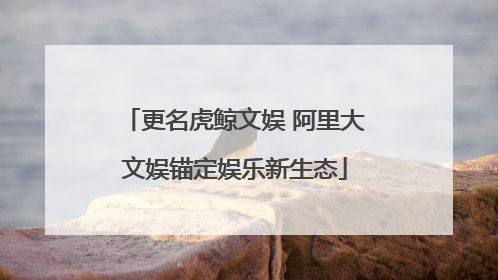 更名虎鲸文娱 阿里大文娱锚定娱乐新生态