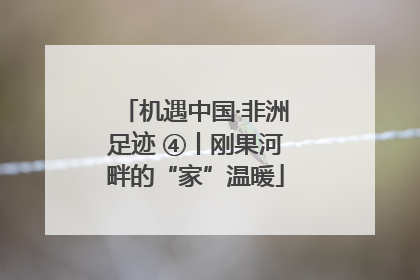 机遇中国·非洲足迹 ④丨刚果河畔的“家”温暖