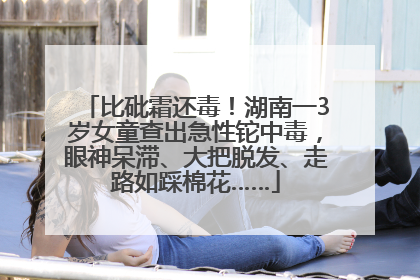 比砒霜还毒！湖南一3岁女童查出急性铊中毒，眼神呆滞、大把脱发、走路如踩棉花……