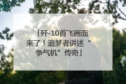 歼-10首飞画面来了！追梦者讲述“争气机”传奇