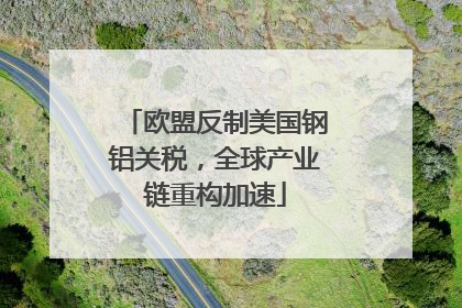 欧盟反制美国钢铝关税，全球产业链重构加速