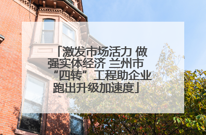 激发市场活力 做强实体经济 兰州市“四转”工程助企业跑出升级加速度