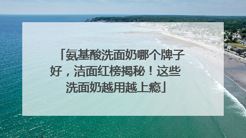 氨基酸洗面奶哪个牌子好，洁面红榜揭秘！这些洗面奶越用越上瘾