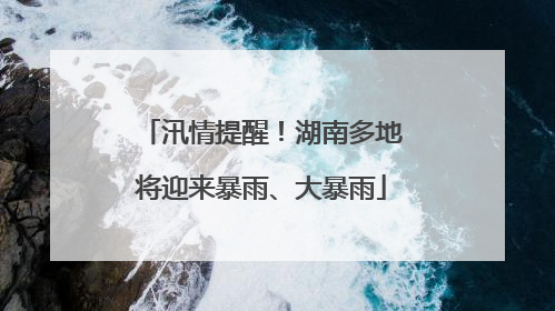 汛情提醒！湖南多地将迎来暴雨、大暴雨