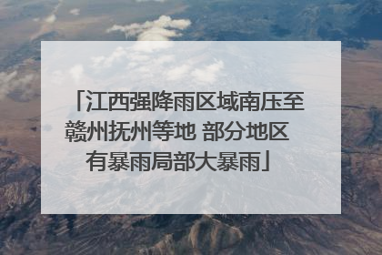 江西强降雨区域南压至赣州抚州等地 部分地区有暴雨局部大暴雨