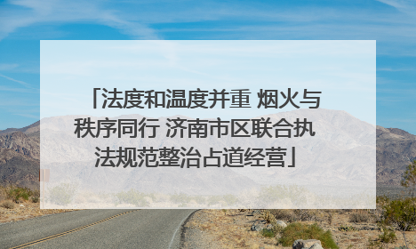 法度和温度并重 烟火与秩序同行 济南市区联合执法规范整治占道经营