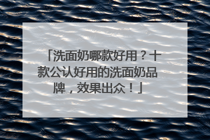 洗面奶哪款好用？十款公认好用的洗面奶品牌，效果出众！