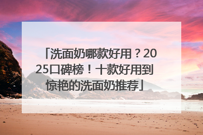 洗面奶哪款好用？2025口碑榜！十款好用到惊艳的洗面奶推荐