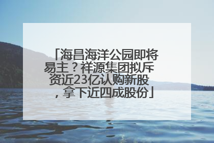 海昌海洋公园即将易主？祥源集团拟斥资近23亿认购新股，拿下近四成股份