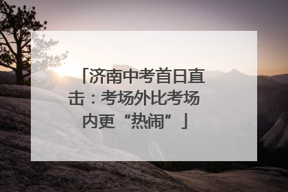济南中考首日直击：考场外比考场内更“热闹”