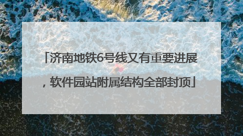 济南地铁6号线又有重要进展，软件园站附属结构全部封顶