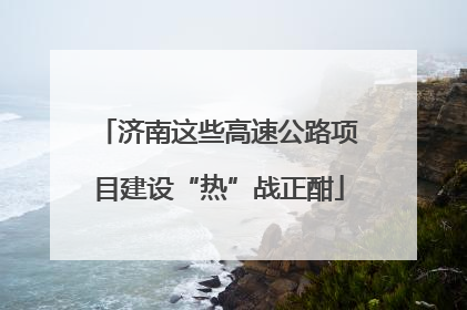 济南这些高速公路项目建设“热”战正酣