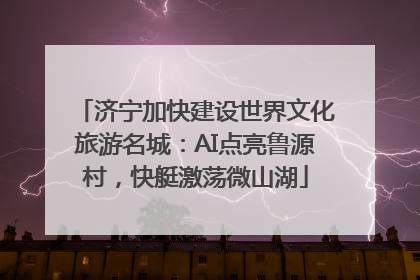 济宁加快建设世界文化旅游名城：AI点亮鲁源村，快艇激荡微山湖