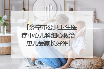 济宁市公共卫生医疗中心儿科细心救治患儿受家长好评