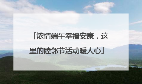 浓情端午幸福安康，这里的睦邻节活动暖人心