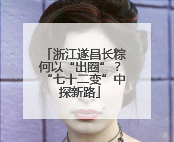 浙江遂昌长粽何以“出圈”？“七十二变”中探新路