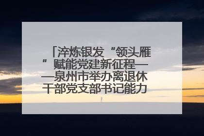 淬炼银发“领头雁”赋能党建新征程——泉州市举办离退休干部党支部书记能力建设专题培训