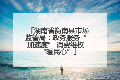 湖南省衡南县市场监管局：政务服务“加速度” 消费维权“暖民心”