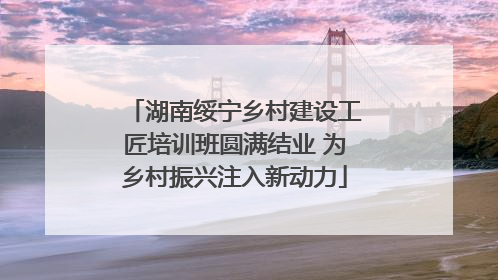 湖南绥宁乡村建设工匠培训班圆满结业 为乡村振兴注入新动力