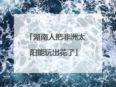 湖南人把非洲太阳能玩出花了