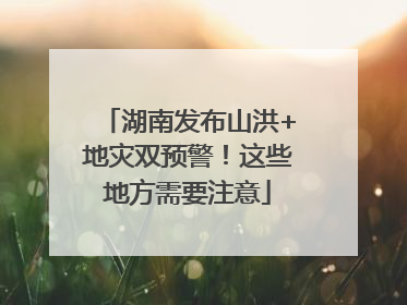 湖南发布山洪+地灾双预警！这些地方需要注意
