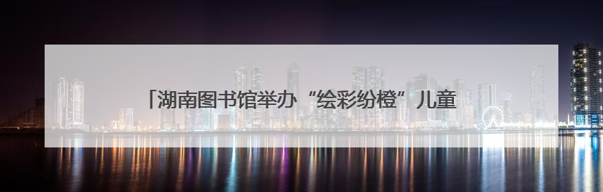 湖南图书馆举办“绘彩纷橙”儿童美学成长计划“六一”特别活动