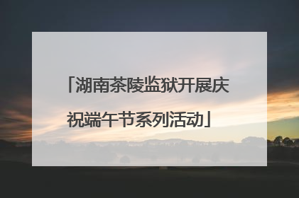 湖南茶陵监狱开展庆祝端午节系列活动