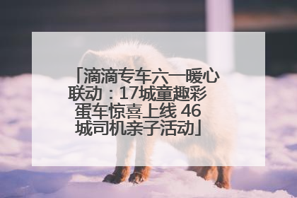 滴滴专车六一暖心联动：17城童趣彩蛋车惊喜上线 46城司机亲子活动