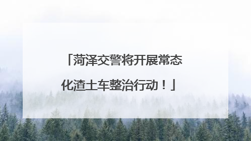 菏泽交警将开展常态化渣土车整治行动！