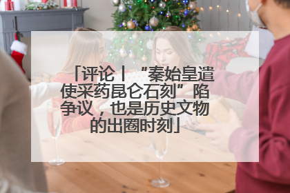 评论丨“秦始皇遣使采药昆仑石刻”陷争议，也是历史文物的出圈时刻