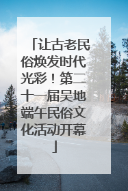 让古老民俗焕发时代光彩！第二十一届吴地端午民俗文化活动开幕