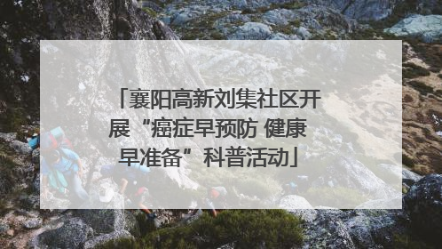 襄阳高新刘集社区开展“癌症早预防 健康早准备”科普活动