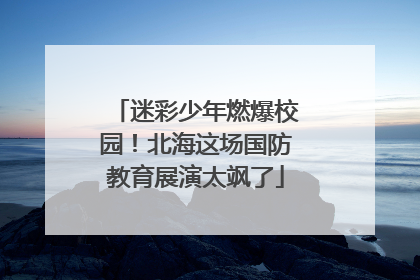 迷彩少年燃爆校园！北海这场国防教育展演太飒了