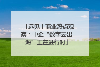 远见丨商业热点观察：中企“数字云出海”正在进行时