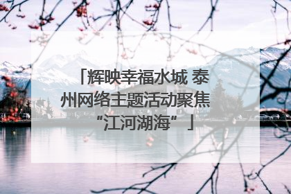辉映幸福水城 泰州网络主题活动聚焦“江河湖海”