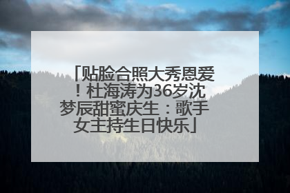 贴脸合照大秀恩爱！杜海涛为36岁沈梦辰甜蜜庆生：歌手女主持生日快乐