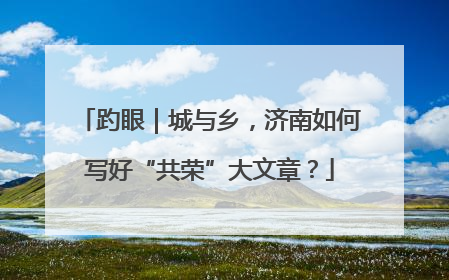 趵眼｜城与乡，济南如何写好“共荣”大文章？