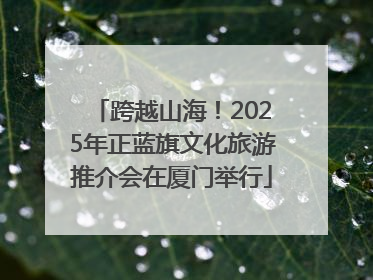 跨越山海！2025年正蓝旗文化旅游推介会在厦门举行