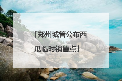 郑州城管公布西瓜临时销售点