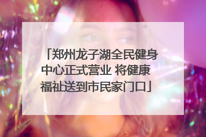 郑州龙子湖全民健身中心正式营业 将健康福祉送到市民家门口
