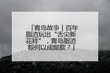 青岛故事丨百年脂渣玩出“舌尖新花样”，青岛脂渣粽何以成爆款？