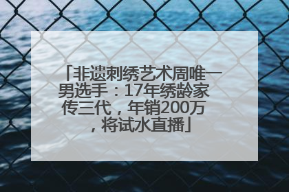 非遗刺绣艺术周唯一男选手：17年绣龄家传三代，年销200万，将试水直播