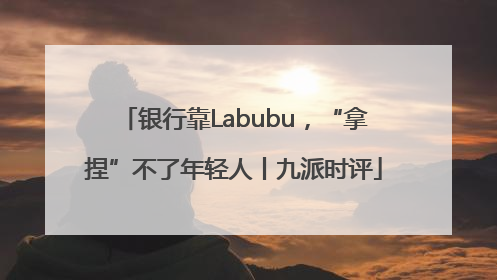 银行靠Labubu，“拿捏”不了年轻人丨九派时评