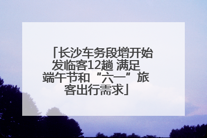 长沙车务段增开始发临客12趟 满足端午节和“六一”旅客出行需求
